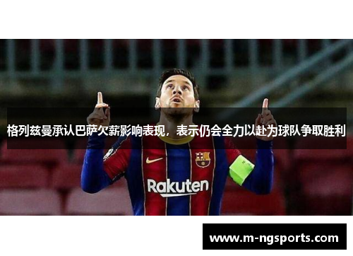 格列兹曼承认巴萨欠薪影响表现，表示仍会全力以赴为球队争取胜利