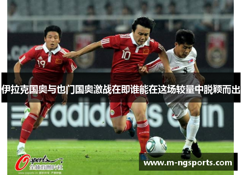 伊拉克国奥与也门国奥激战在即谁能在这场较量中脱颖而出